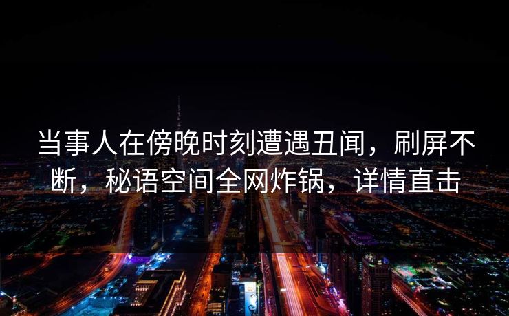 当事人在傍晚时刻遭遇丑闻，刷屏不断，秘语空间全网炸锅，详情直击