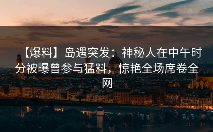【爆料】岛遇突发:神秘人在中午时分被曝曾参与猛料,惊艳全场席卷全网 【爆料】岛遇突发:神秘人在中午时分被曝曾参与猛料,惊艳全场席卷全网