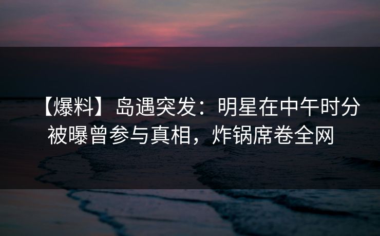 【爆料】岛遇突发：明星在中午时分被曝曾参与真相，炸锅席卷全网