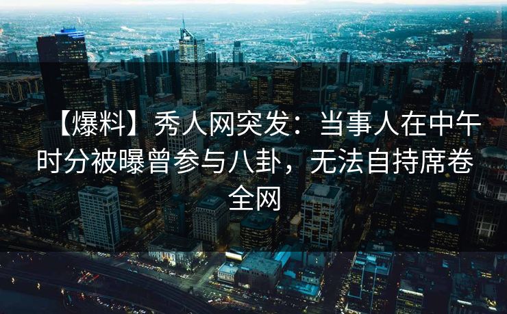 【爆料】秀人网突发：当事人在中午时分被曝曾参与八卦，无法自持席卷全网