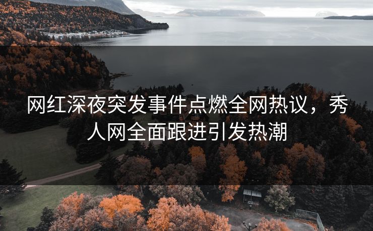 网红深夜突发事件点燃全网热议，秀人网全面跟进引发热潮