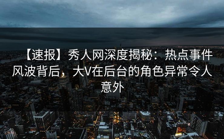 【速报】秀人网深度揭秘：热点事件风波背后，大V在后台的角色异常令人意外
