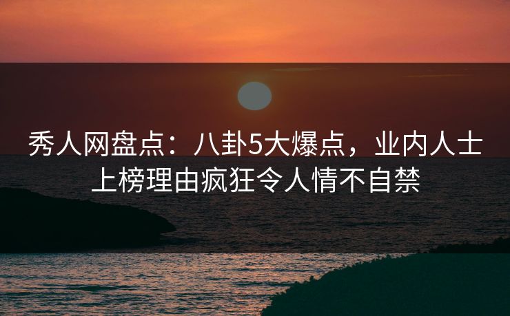 秀人网盘点：八卦5大爆点，业内人士上榜理由疯狂令人情不自禁