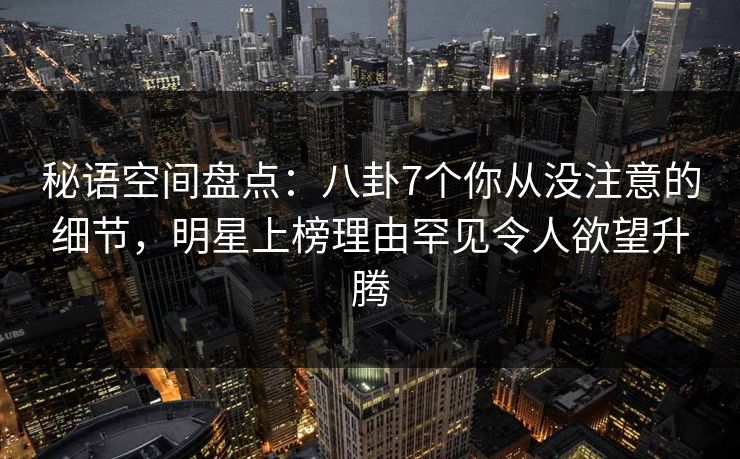 秘语空间盘点：八卦7个你从没注意的细节，明星上榜理由罕见令人欲望升腾