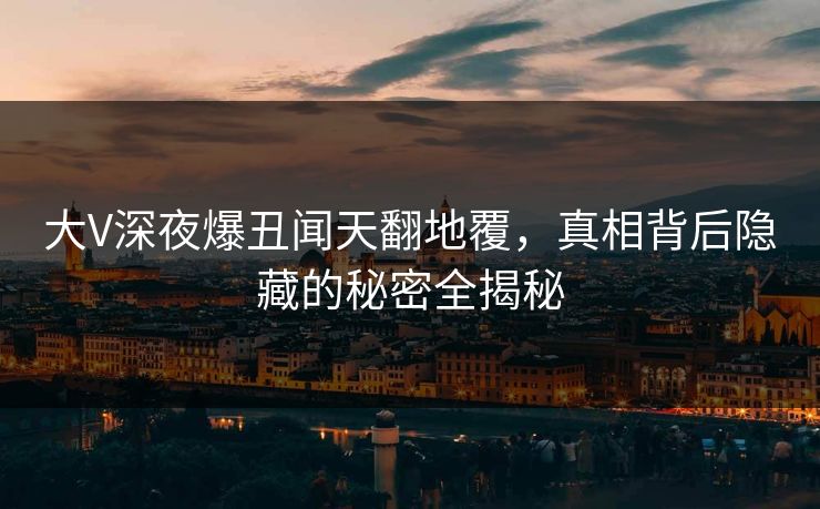 大V深夜爆丑闻天翻地覆，真相背后隐藏的秘密全揭秘