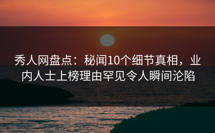 秀人网盘点：秘闻10个细节真相，业内人士上榜理由罕见令人瞬间沦陷