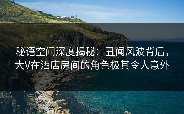秘语空间深度揭秘:丑闻风波背后,大V在酒店房间的角色极其令人意外 秘语空间深度揭秘:丑闻风波背后,大V在酒店房间的角色极其令人意外