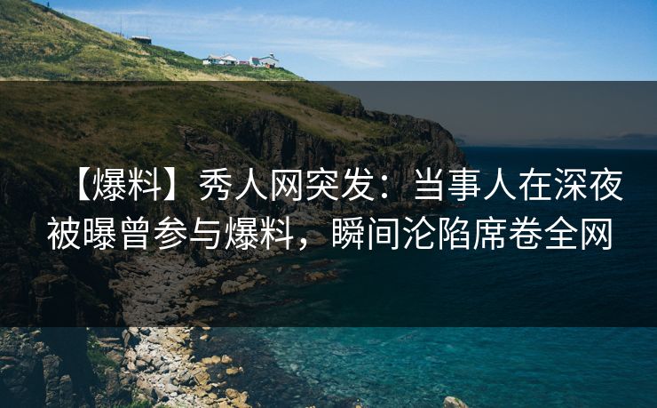 【爆料】秀人网突发：当事人在深夜被曝曾参与爆料，瞬间沦陷席卷全网
