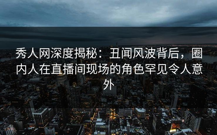 秀人网深度揭秘：丑闻风波背后，圈内人在直播间现场的角色罕见令人意外