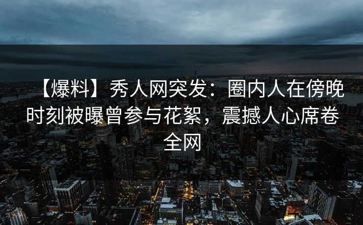 【爆料】秀人网突发：圈内人在傍晚时刻被曝曾参与花絮，震撼人心席卷全网