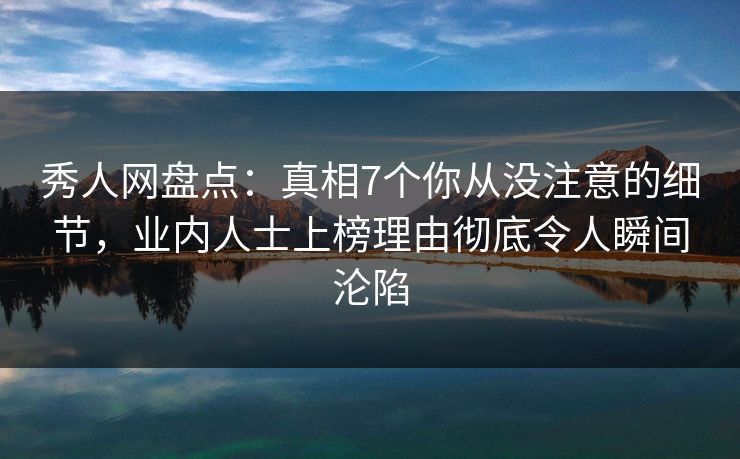 秀人网盘点：真相7个你从没注意的细节，业内人士上榜理由彻底令人瞬间沦陷