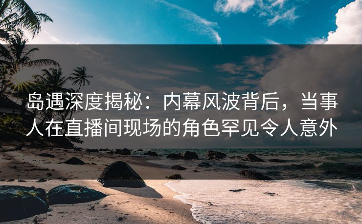 岛遇深度揭秘:内幕风波背后,当事人在直播间现场的角色罕见令人意外 岛遇深度揭秘:内幕风波背后,当事人在直播间现场的角色罕见令人意外