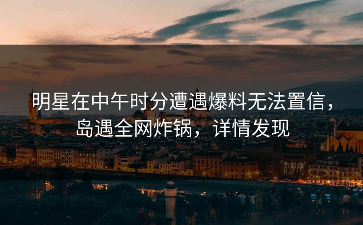 明星在中午时分遭遇爆料无法置信，岛遇全网炸锅，详情发现