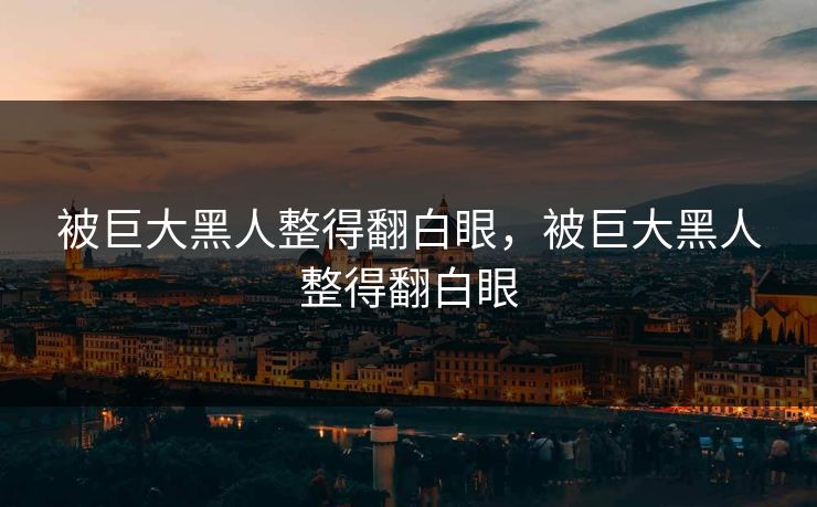 被巨大黑人整得翻白眼，被巨大黑人整得翻白眼