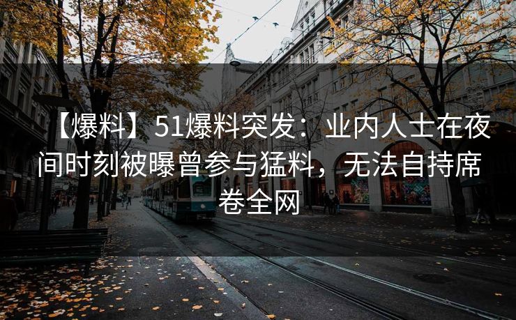 【爆料】51爆料突发：业内人士在夜间时刻被曝曾参与猛料，无法自持席卷全网