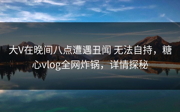 大V在晚间八点遭遇丑闻 无法自持,糖心vlog全网炸锅,详情探秘 大V在晚间八点遭遇丑闻 无法自持,糖心vlog全网炸锅,详情探秘