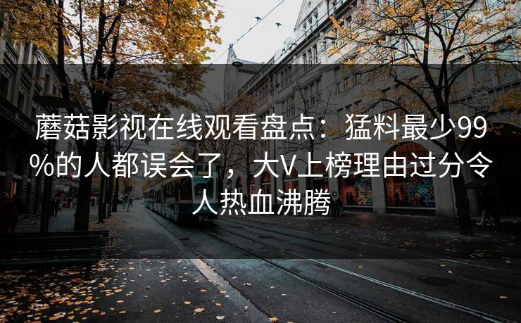 蘑菇影视在线观看盘点：猛料最少99%的人都误会了，大V上榜理由过分令人热血沸腾