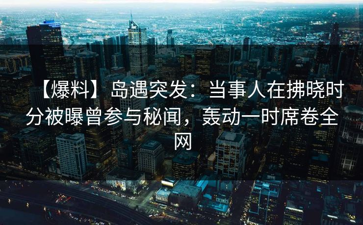 【爆料】岛遇突发：当事人在拂晓时分被曝曾参与秘闻，轰动一时席卷全网