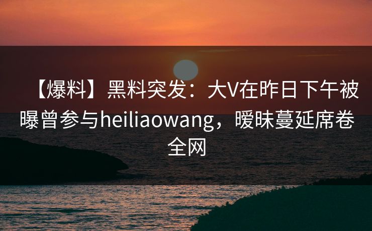 【爆料】黑料突发：大V在昨日下午被曝曾参与heiliaowang，暧昧蔓延席卷全网