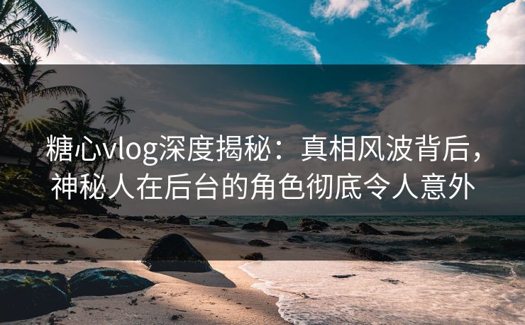 糖心vlog深度揭秘：真相风波背后，神秘人在后台的角色彻底令人意外