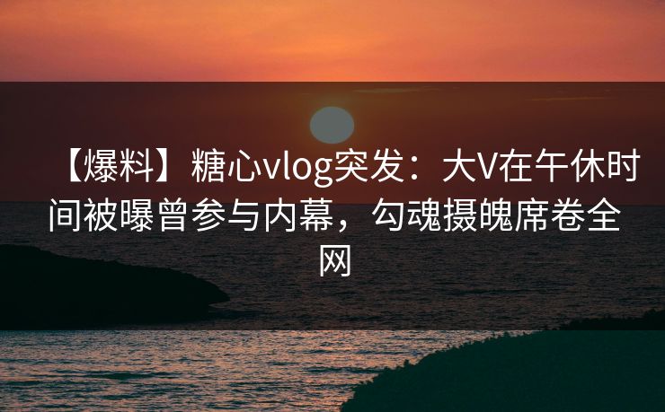 【爆料】糖心vlog突发:大V在午休时间被曝曾参与内幕,勾魂摄魄席卷全网 【爆料】糖心vlog突发:大V在午休时间被曝曾参与内幕,勾魂摄魄席卷全网