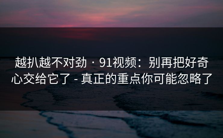越扒越不对劲 · 91视频：别再把好奇心交给它了 - 真正的重点你可能忽略了