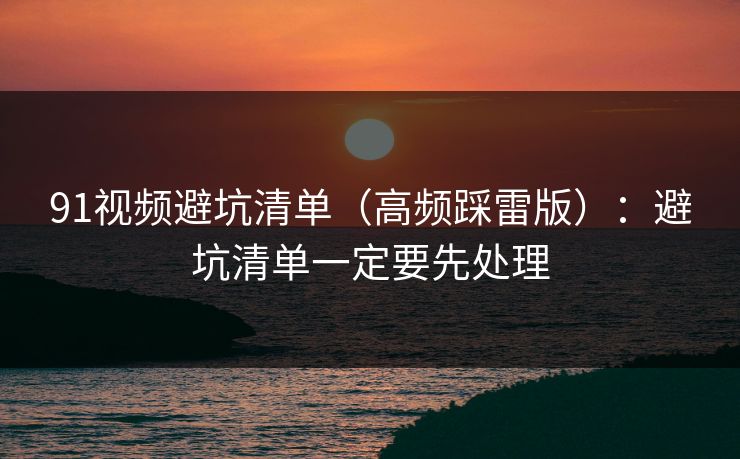 91视频避坑清单（高频踩雷版）：避坑清单一定要先处理