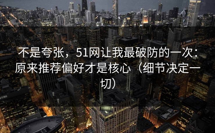 不是夸张，51网让我最破防的一次：原来推荐偏好才是核心（细节决定一切）