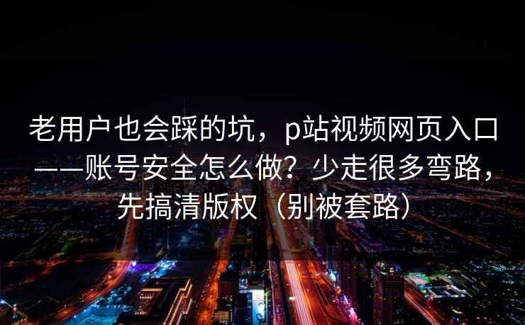 老用户也会踩的坑，p站视频网页入口——账号安全怎么做？少走很多弯路，先搞清版权（别被套路）