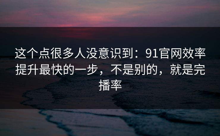 这个点很多人没意识到：91官网效率提升最快的一步，不是别的，就是完播率