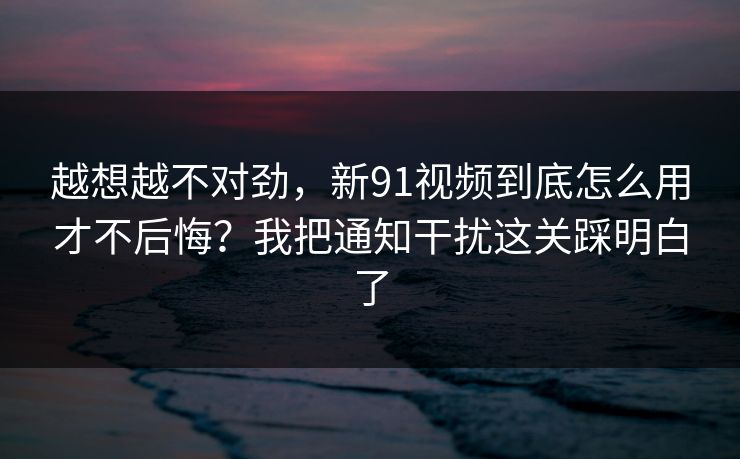 越想越不对劲，新91视频到底怎么用才不后悔？我把通知干扰这关踩明白了