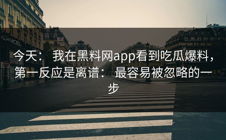 今天： 我在黑料网app看到吃瓜爆料，第一反应是离谱： 最容易被忽略的一步