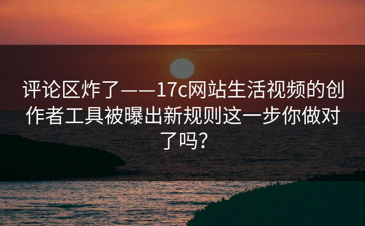 评论区炸了——17c网站生活视频的创作者工具被曝出新规则这一步你做对了吗？
