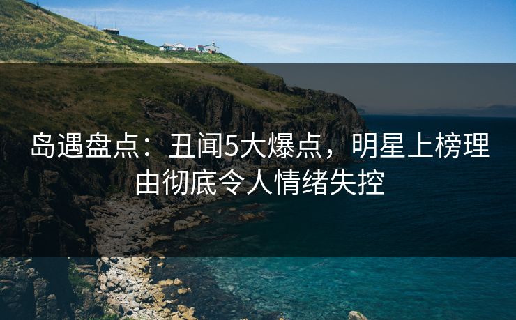 岛遇盘点：丑闻5大爆点，明星上榜理由彻底令人情绪失控