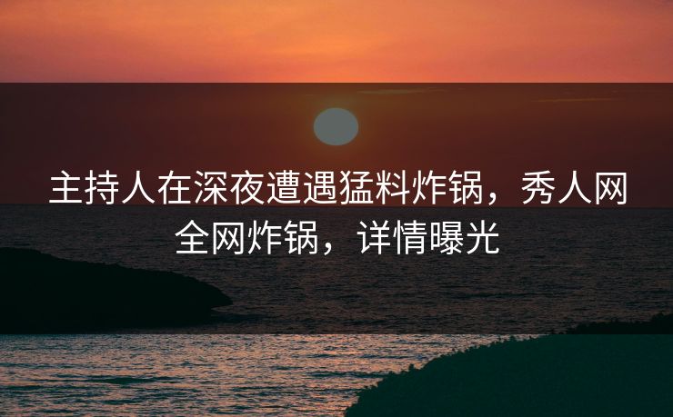 主持人在深夜遭遇猛料炸锅，秀人网全网炸锅，详情曝光