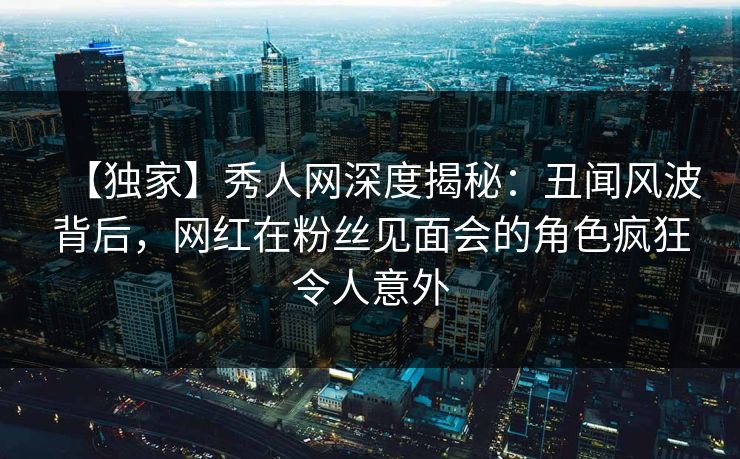 【独家】秀人网深度揭秘：丑闻风波背后，网红在粉丝见面会的角色疯狂令人意外