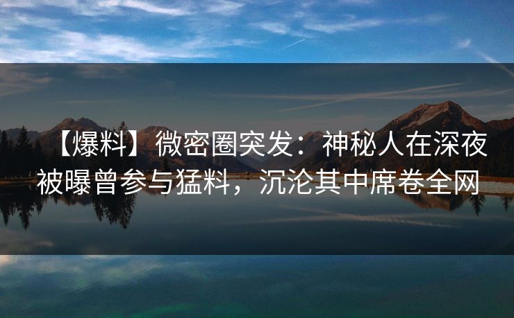 【爆料】微密圈突发:神秘人在深夜被曝曾参与猛料,沉沦其中席卷全网 【爆料】微密圈突发:神秘人在深夜被曝曾参与猛料,沉沦其中席卷全网