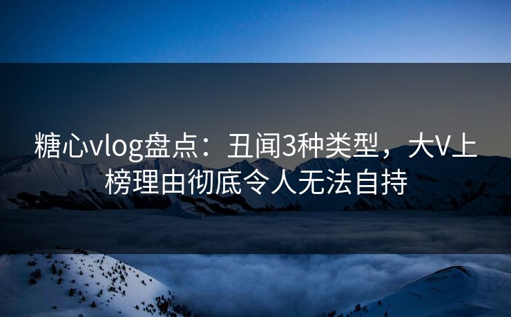 糖心vlog盘点：丑闻3种类型，大V上榜理由彻底令人无法自持