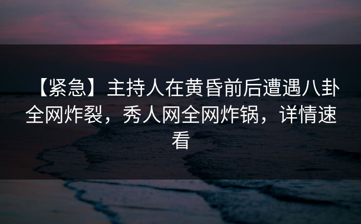 【紧急】主持人在黄昏前后遭遇八卦 全网炸裂，秀人网全网炸锅，详情速看