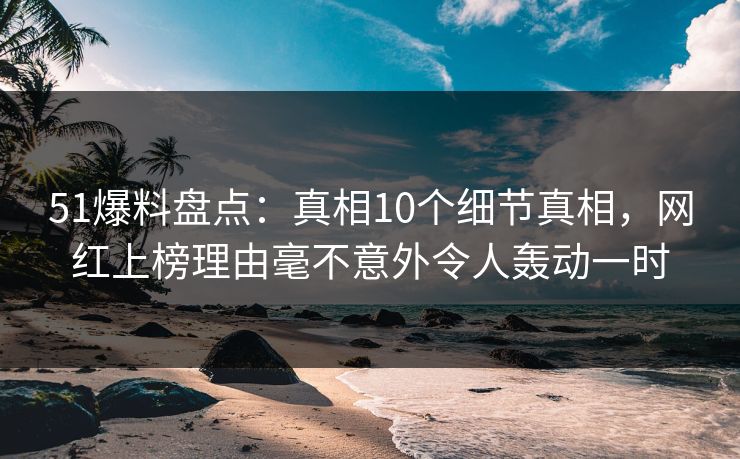 51爆料盘点：真相10个细节真相，网红上榜理由毫不意外令人轰动一时