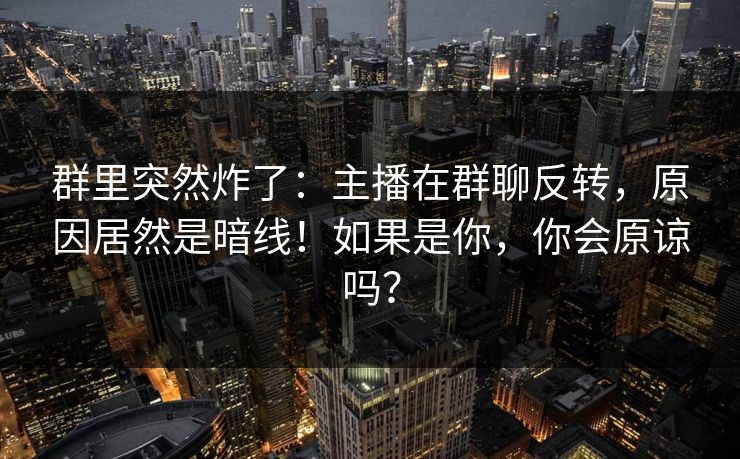 群里突然炸了：主播在群聊反转，原因居然是暗线！如果是你，你会原谅吗？